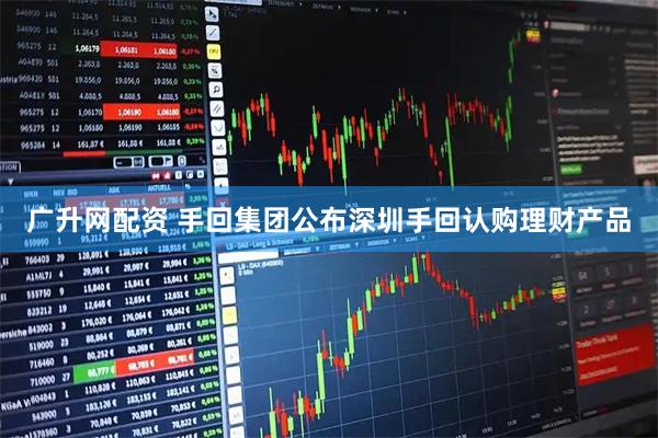 广升网配资 手回集团公布深圳手回认购理财产品