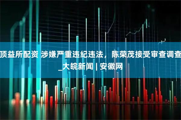 顶益所配资 涉嫌严重违纪违法，陈荣茂接受审查调查_大皖新闻 | 安徽网