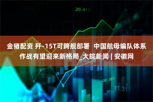 金猪配资 歼-15T可跨舰部署  中国航母编队体系作战有望迎来新格局_大皖新闻 | 安徽网