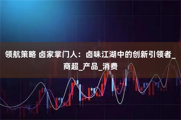 领航策略 卤家掌门人：卤味江湖中的创新引领者_商超_产品_消费
