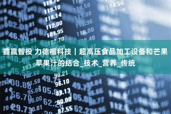 鑫赢智投 力德福科技｜超高压食品加工设备和芒果苹果汁的结合_技术_营养_传统