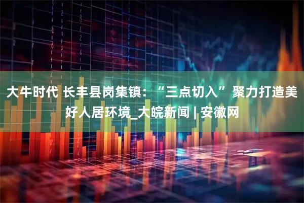 大牛时代 长丰县岗集镇：“三点切入” 聚力打造美好人居环境_大皖新闻 | 安徽网