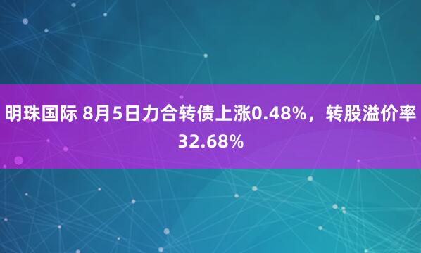 明珠国际 8月5日力合转债上涨0.48%，转股溢价率32.68%