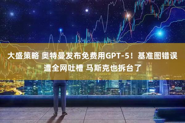 大盛策略 奥特曼发布免费用GPT-5！基准图错误遭全网吐槽 马斯克也拆台了