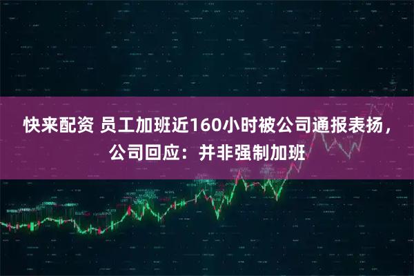 快来配资 员工加班近160小时被公司通报表扬，公司回应：并非强制加班