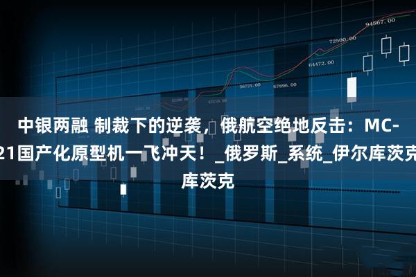 中银两融 制裁下的逆袭，俄航空绝地反击：MC-21国产化原型机一飞冲天！_俄罗斯_系统_伊尔库茨克