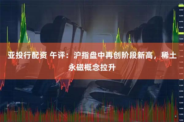 亚投行配资 午评：沪指盘中再创阶段新高，稀土永磁概念拉升