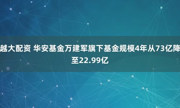 越大配资 华安基金万建军旗下基金规模4年从73亿降至22.99亿