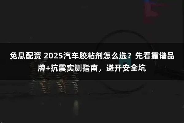 免息配资 2025汽车胶粘剂怎么选？先看靠谱品牌+抗震实测指南，避开安全坑