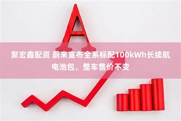 聚宏鑫配资 蔚来宣布全系标配100kWh长续航电池包，整车售价不变