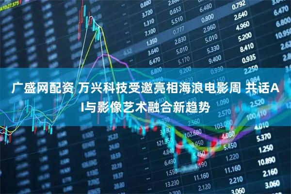 广盛网配资 万兴科技受邀亮相海浪电影周 共话AI与影像艺术融合新趋势