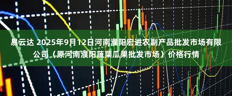 易云达 2025年9月12日河南濮阳宏进农副产品批发市场有限公司（原河南濮阳蔬菜瓜果批发市场）价格行情