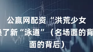 公赢网配资 “洪荒少女”换了新“泳道”（名场面的背后）