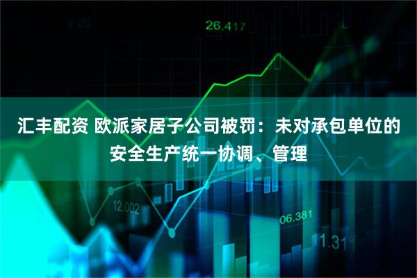汇丰配资 欧派家居子公司被罚：未对承包单位的安全生产统一协调、管理