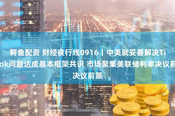 鳄鱼配资 财经夜行线0916丨中美就妥善解决TikTok问题达成基本框架共识 市场聚集美联储利率决议前景