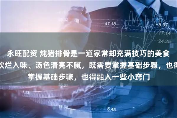 永旺配资 炖猪排骨是一道家常却充满技巧的美食，想要做到肉质软烂入味、汤色清亮不腻，既需要掌握基础步骤，也得融入一些小窍门
