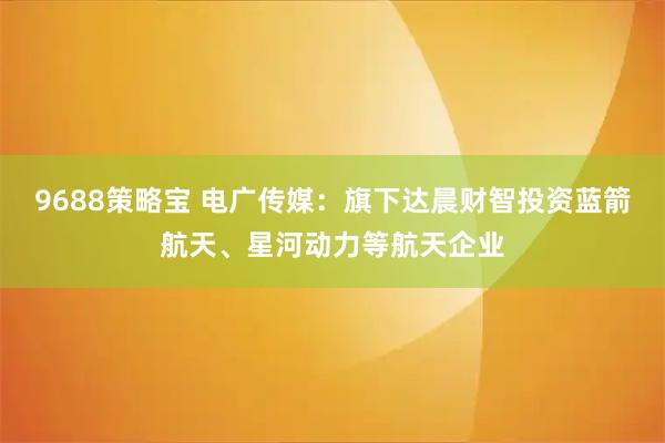 9688策略宝 电广传媒：旗下达晨财智投资蓝箭航天、星河动力等航天企业