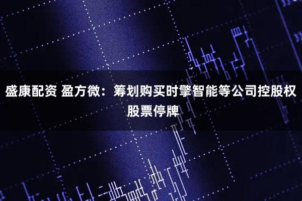 盛康配资 盈方微：筹划购买时擎智能等公司控股权 股票停牌