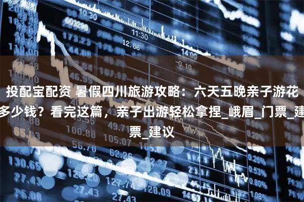 投配宝配资 暑假四川旅游攻略：六天五晚亲子游花费多少钱？看完这篇，亲子出游轻松拿捏_峨眉_门票_建议