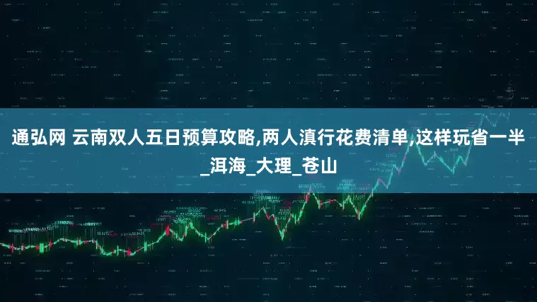 通弘网 云南双人五日预算攻略,两人滇行花费清单,这样玩省一半_洱海_大理_苍山