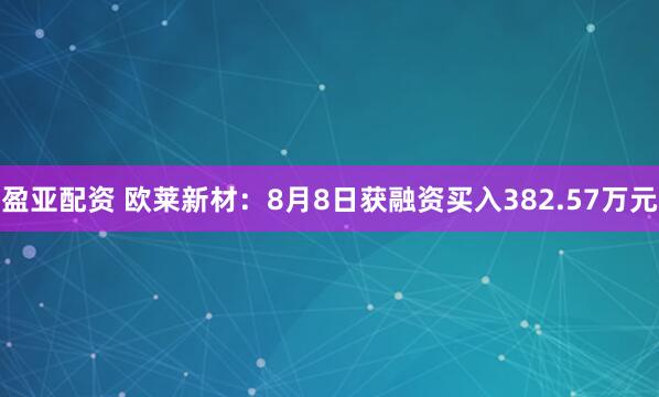 盈亚配资 欧莱新材：8月8日获融资买入382.57万元