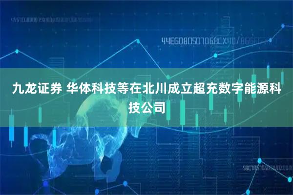 九龙证券 华体科技等在北川成立超充数字能源科技公司
