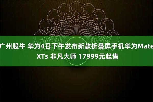 广州股牛 华为4日下午发布新款折叠屏手机华为Mate XTs 非凡大师 17999元起售