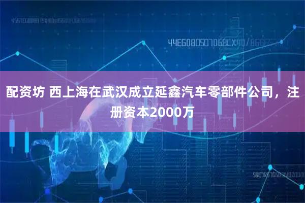 配资坊 西上海在武汉成立延鑫汽车零部件公司，注册资本2000万