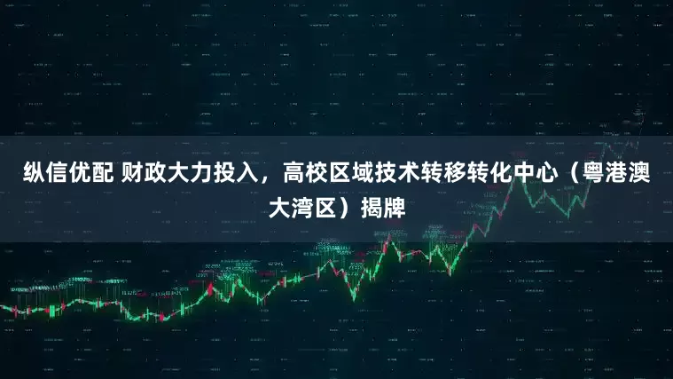 纵信优配 财政大力投入，高校区域技术转移转化中心（粤港澳大湾区）揭牌