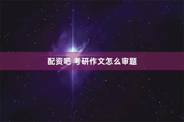 配资吧 考研作文怎么审题