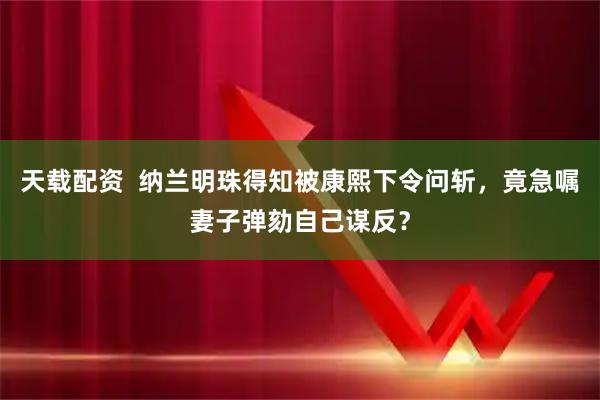 天载配资  纳兰明珠得知被康熙下令问斩，竟急嘱妻子弹劾自己谋反？